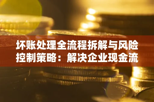 武汉坏账处理全流程拆解与风险控制策略：解决企业现金流顽疾的实战指南