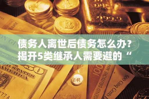 武汉债务人离世后债务怎么办？揭开5类继承人需要避的“坑”