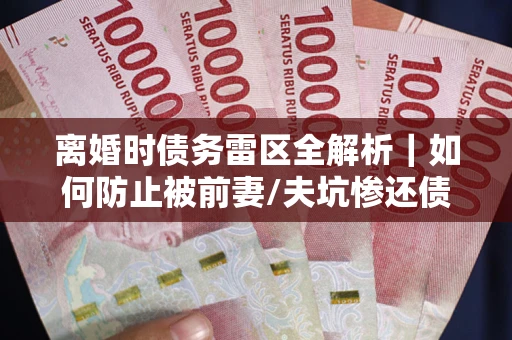武汉离婚时债务雷区全解析｜如何防止被前妻/夫坑惨还债？